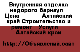 Внутренняя отделка недорого барнаул › Цена ­ 1 000 - Алтайский край Строительство и ремонт » Услуги   . Алтайский край